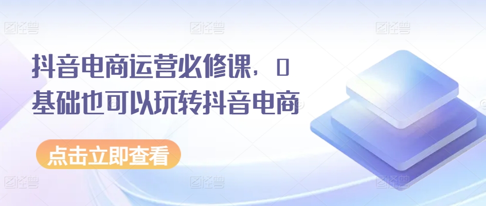 抖音电商运营必修课，0基础也可以玩转抖音电商