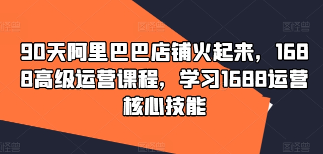 90天阿里巴巴店铺火起来，1688高级运营课程，学习1688运营核心技能