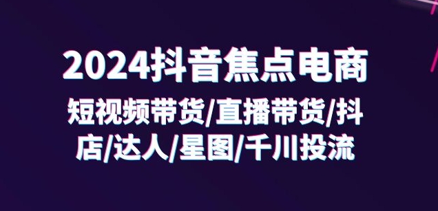 2024抖音焦点电商：短视频带货/直播带货/抖店/达人/星图/千川投流/32节课