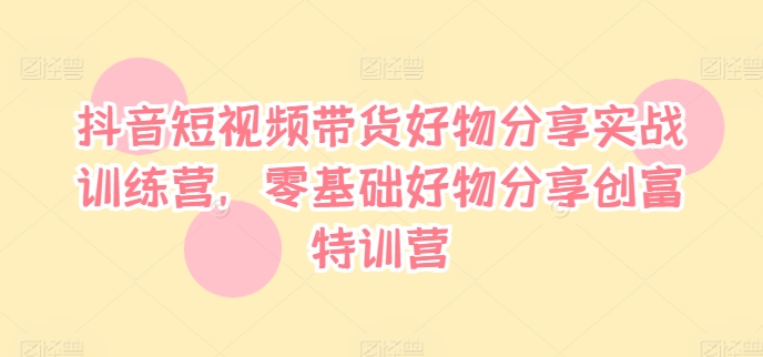 抖音短视频带货好物分享实战训练营，零基础好物分享创富特训营